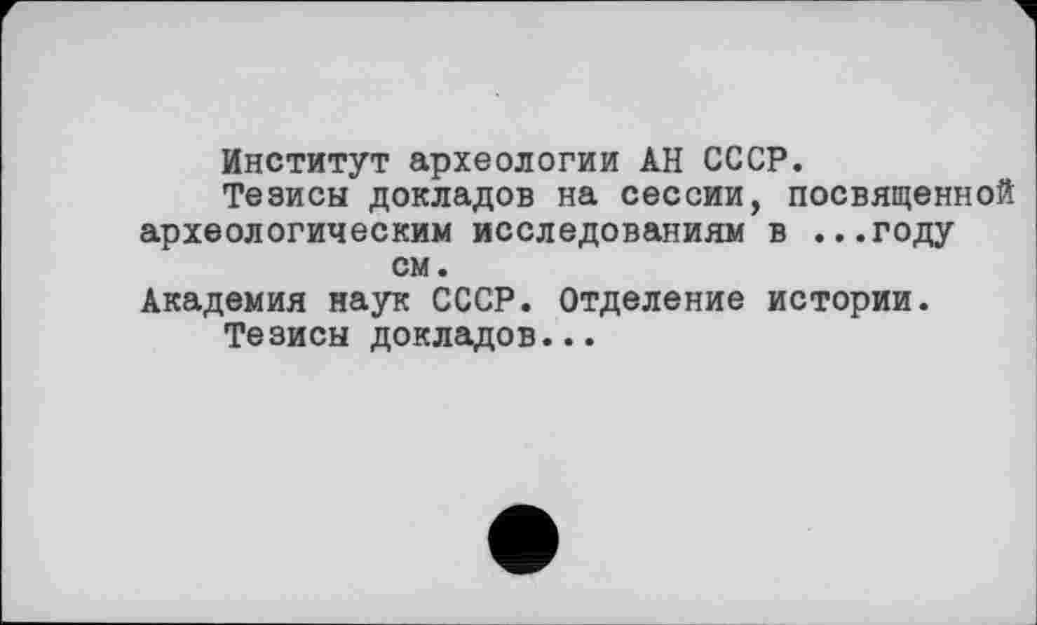 ﻿Институт археологии АН СССР.
Тезисы докладов на сессии, посвященной археологическим исследованиям в ...году см.
Академия наук СССР. Отделение истории.
Тезисы докладов...